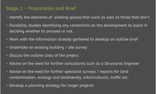 Stage 1 – Preparation and Brief  – Identify the elements of  existing spaces that work as well as those that don’t  – Feasibility studies identifying any constraints on the development to assist in    deciding whether to proceed or not  – Work with the information already gathered to develop an outline brief  – Undertake an existing building / site survey  – Discuss the outline costs of the project  – Advise on the need for further consultants such as a Structural Engineer  - Advise on the need for further specialist surveys / reports for land    contamination, ecology and biodiversity, arboricultural, traffic etc.   – Develop a planning strategy for larger projects